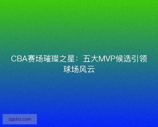 CBA赛场璀璨之星：五大MVP候选引领球场风云