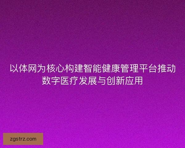 以体网为核心构建智能健康管理平台推动数字医疗发展与创新应用