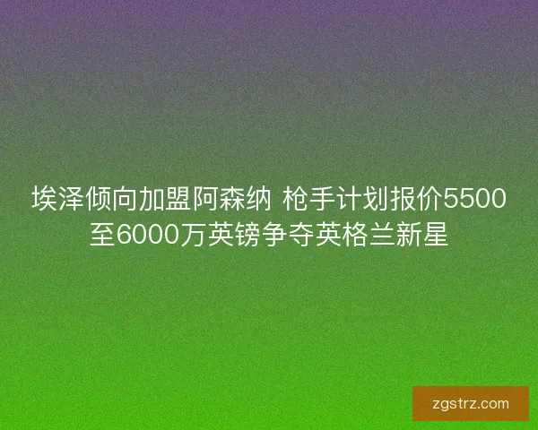 埃泽倾向加盟阿森纳 枪手计划报价5500至6000万英镑争夺英格兰新星 埃泽倾向加盟阿森纳 枪手计划报价5500至6000万英镑争夺英格兰新星