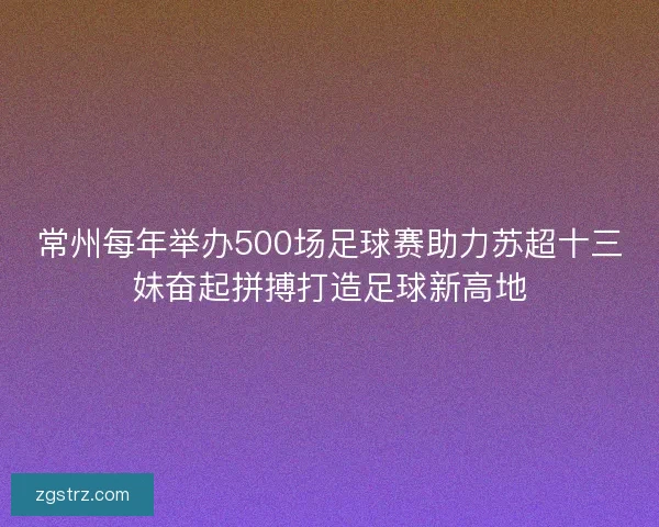 常州每年举办500场足球赛助力苏超十三妹奋起拼搏打造足球新高地