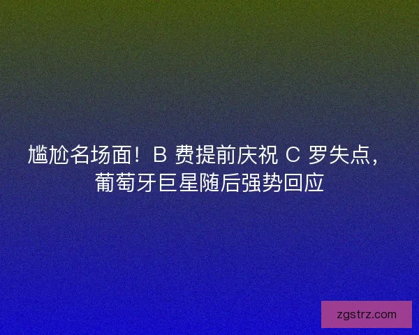 尴尬名场面！B 费提前庆祝 C 罗失点，葡萄牙巨星随后强势回应