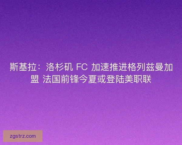 斯基拉：洛杉矶 FC 加速推进格列兹曼加盟 法国前锋今夏或登陆美职联