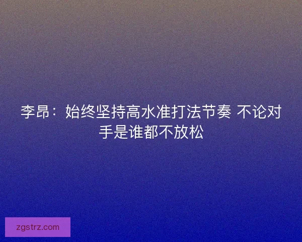 李昂:始终坚持高水准打法节奏 不论对手是谁都不放松 李昂:始终坚持高水准打法节奏 不论对手是谁都不放松