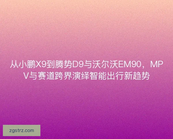 从小鹏X9到腾势D9与沃尔沃EM90，MPV与赛道跨界演绎智能出行新趋势