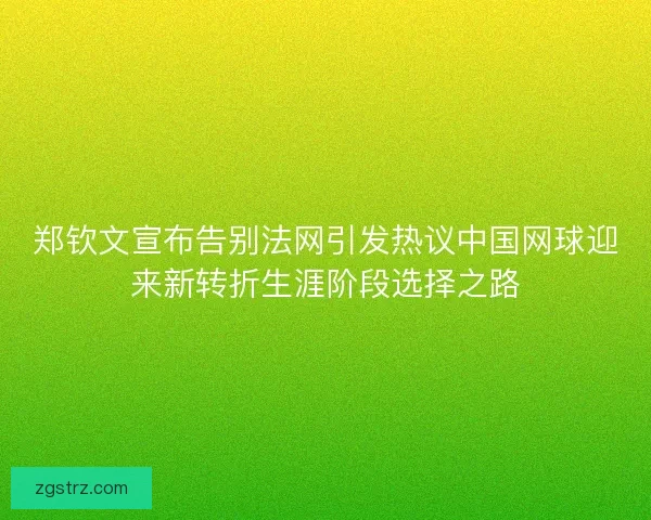 郑钦文宣布告别法网引发热议中国网球迎来新转折生涯阶段选择之路