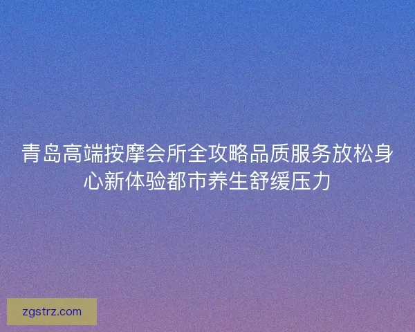 青岛高端按摩会所全攻略品质服务放松身心新体验都市养生舒缓压力