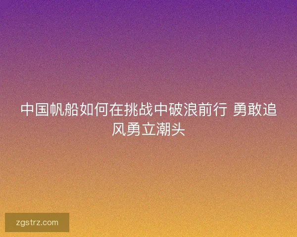 中国帆船如何在挑战中破浪前行 勇敢追风勇立潮头