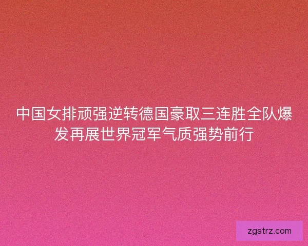 中国女排顽强逆转德国豪取三连胜全队爆发再展世界冠军气质强势前行 中国女排顽强逆转德国豪取三连胜全队爆发再展世界冠军气质强势前行