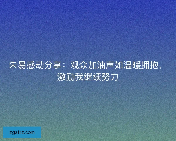 朱易感动分享：观众加油声如温暖拥抱，激励我继续努力