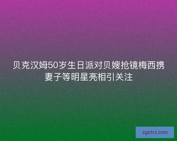 贝克汉姆50岁生日派对贝嫂抢镜梅西携妻子等明星亮相引关注 贝克汉姆50岁生日派对贝嫂抢镜梅西携妻子等明星亮相引关注