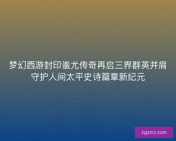 梦幻西游封印蚩尤传奇再启三界群英并肩守护人间太平史诗篇章新纪元