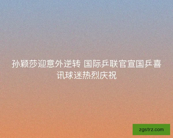 孙颖莎迎意外逆转 国际乒联官宣国乒喜讯球迷热烈庆祝