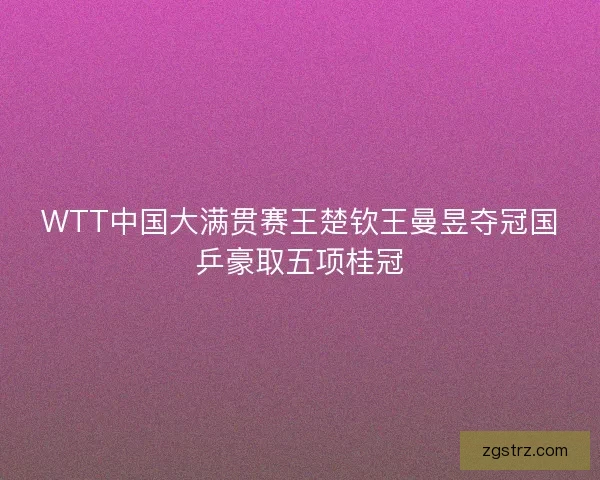 WTT中国大满贯赛王楚钦王曼昱夺冠国乒豪取五项桂冠 WTT中国大满贯赛王楚钦王曼昱夺冠国乒豪取五项桂冠