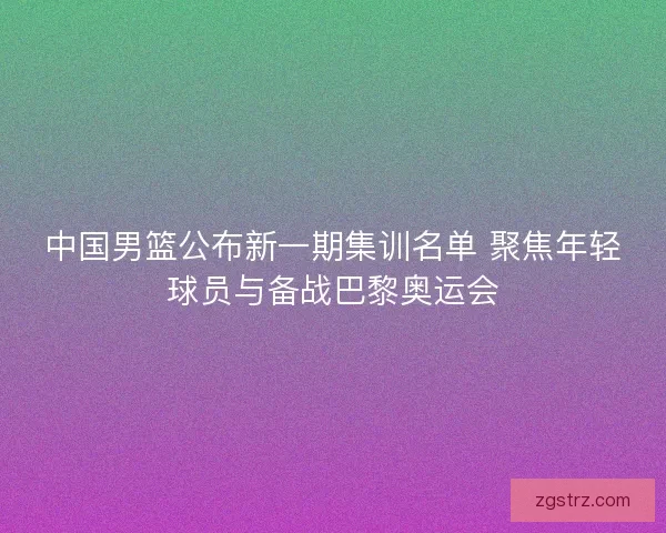 中国男篮公布新一期集训名单 聚焦年轻球员与备战巴黎奥运会